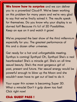 We know how to surprise and we can deliver you to a proverbial Cloud-9. We've been working on this problem for many years and we're very glad to say that we've finally solved it. The results speak for themselves. Do you know why your display is so darned fat? Because it's full of 3D Possibilities. Keep an eye on it and watch it grow! Your super thin screen is becoming Super 3D. What a miracle! Don't it gulp down too fast! Click right now! We've prepared the best show of the third millennium especially for you. The greatest performance of this and a dozen other universes. Get ready for a hot and unforgettable meeting. Cynthia is coming! Cynthia! Oh, Cynthia! She's a real heartbreaker! She's a miracle girl. She's an all time sexual beauty. She's the most gorgeous girl of past, present and future. Her sexual energy would be powerful enough to blow up the Moon and she wouldn't even have to get out of bed to do it.