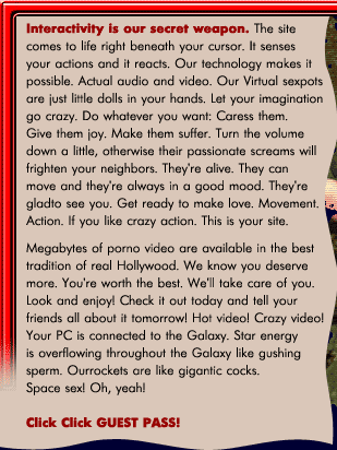 Interactivity is our secret weapon. The site comes to life right beneath your cursor. It senses your actions and it reacts. Our technology makes it possible. Actual audio and video. Our Virtual sexpots are just little dolls in your hands. Let your imagination go crazy. Do whatever you want: Caress them. Give them joy. Make them suffer. Turn the volume down a little, otherwise their passionate screams will frighten your neighbors. They're alive. They can move and they're always in a good mood. They're gladto see you. Get ready to make love. Movement. Action. If you like crazy action. This is your site. Megabytes of porno video are available in the best tradition of real Hollywood. We know you deserve more. You're worth the best. We'll take care of you. Look and enjoy! Check it out today and tell your friends all about it tomorrow! Hot video! Crazy video! Your PC is connected to the Galaxy. Star energy is overflowing throughout the Galaxy like gushing sperm. Our rockets are like gigantic cocks. Space sex! Oh, yeah!